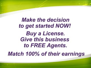 Make the decision
to get started NOW!
Buy a License.
Give this business
to FREE Agents.
Match 100% of their earnings
 