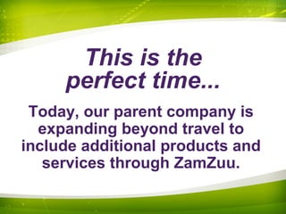 This is the
perfect time...
Today, our parent company is
expanding beyond travel to
include additional products and
services through ZamZuu.
 
