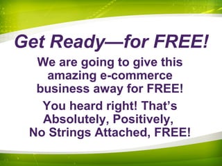 Get Ready—for FREE!
We are going to give this
amazing e-commerce
business away for FREE!
You heard right! That’s
Absolutely, Positively,
No Strings Attached, FREE!
 
