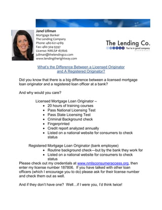 Janel UllmanMortgage BankerThe Lending CompanyPhone: 480-621-4189Fax: 480-304-9397License: NMLS# 187806jullman@thelendingco.comwww.lendingtherightway.com<br />What’s the Difference Between a Licensed Originator <br />and A Registered Originator?<br />Did you know that there is a big difference between a licensed mortgage loan originator and a registered loan officer at a bank?  <br />And why would you care?<br />                Licensed Mortgage Loan Originator – <br />,[object Object]