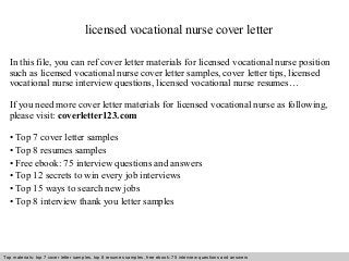 licensed vocational nurse cover letter 
In this file, you can ref cover letter materials for licensed vocational nurse position 
such as licensed vocational nurse cover letter samples, cover letter tips, licensed 
vocational nurse interview questions, licensed vocational nurse resumes… 
If you need more cover letter materials for licensed vocational nurse as following, 
please visit: coverletter123.com 
• Top 7 cover letter samples 
• Top 8 resumes samples 
• Free ebook: 75 interview questions and answers 
• Top 12 secrets to win every job interviews 
• Top 15 ways to search new jobs 
• Top 8 interview thank you letter samples 
Top materials: top 7 cover letter samples, top 8 Interview resumes samples, questions free and ebook: answers 75 – interview free download/ questions pdf and answers 
ppt file 
 