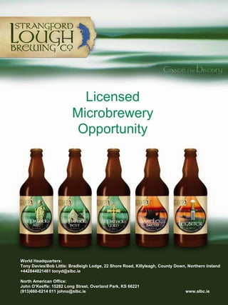 Licensed
                         Microbrewery
                         Opportunity




World Headquarters:
Tony Davies/Bob Little: Bradleigh Lodge, 22 Shore Road, Killyleagh, County Down, Northern Ireland
+442844821461 tonyd@slbc.ie

North American Office:
John O’Keeffe: 15282 Long Street, Overland Park, KS 66221
(913)660-6214 011 johno@slbc.ie                                                 www.slbc.ie
 