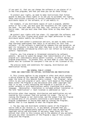 if you want it, that you can change the software or use pieces of it
in new free programs; and that you know you can do these things.

  To protect your rights, we need to make restrictions that forbid
anyone to deny you these rights or to ask you to surrender the rights.
These restrictions translate to certain responsibilities for you if you
distribute copies of the software, or if you modify it.

  For example, if you distribute copies of such a program, whether
gratis or for a fee, you must give the recipients all the rights that
you have. You must make sure that they, too, receive or can get the
source code. And you must show them these terms so they know their
rights.

  We protect your rights with two steps: (1) copyright the software, and
(2) offer you this license which gives you legal permission to copy,
distribute and/or modify the software.

  Also, for each author's protection and ours, we want to make certain
that everyone understands that there is no warranty for this free
software. If the software is modified by someone else and passed on, we
want its recipients to know that what they have is not the original, so
that any problems introduced by others will not reflect on the original
authors' reputations.

  Finally, any free program is threatened constantly by software
patents. We wish to avoid the danger that redistributors of a free
program will individually obtain patent licenses, in effect making the
program proprietary. To prevent this, we have made it clear that any
patent must be licensed for everyone's free use or not licensed at all.

  The precise terms and conditions for copying, distribution and
modification follow.

                    GNU GENERAL PUBLIC LICENSE
   TERMS AND CONDITIONS FOR COPYING, DISTRIBUTION AND MODIFICATION

  0. This License applies to any program or other work which contains
a notice placed by the copyright holder saying it may be distributed
under the terms of this General Public License. The "Program", below,
refers to any such program or work, and a "work based on the Program"
means either the Program or any derivative work under copyright law:
that is to say, a work containing the Program or a portion of it,
either verbatim or with modifications and/or translated into another
language. (Hereinafter, translation is included without limitation in
the term "modification".) Each licensee is addressed as "you".

Activities other than copying, distribution and modification are not
covered by this License; they are outside its scope. The act of
running the Program is not restricted, and the output from the Program
is covered only if its contents constitute a work based on the
Program (independent of having been made by running the Program).
Whether that is true depends on what the Program does.

  1. You may copy and distribute verbatim copies of the Program's
source code as you receive it, in any medium, provided that you
conspicuously and appropriately publish on each copy an appropriate
copyright notice and disclaimer of warranty; keep intact all the
notices that refer to this License and to the absence of any warranty;
and give any other recipients of the Program a copy of this License
along with the Program.
 
