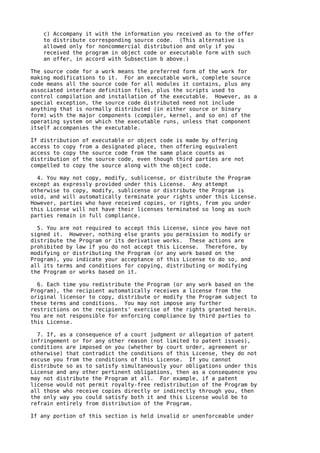 c) Accompany it with the information you received as to the offer
    to distribute corresponding source code. (This alternative is
    allowed only for noncommercial distribution and only if you
    received the program in object code or executable form with such
    an offer, in accord with Subsection b above.)

The source code for a work means the preferred form of the work for
making modifications to it. For an executable work, complete source
code means all the source code for all modules it contains, plus any
associated interface definition files, plus the scripts used to
control compilation and installation of the executable. However, as a
special exception, the source code distributed need not include
anything that is normally distributed (in either source or binary
form) with the major components (compiler, kernel, and so on) of the
operating system on which the executable runs, unless that component
itself accompanies the executable.

If distribution of executable or object code is made by offering
access to copy from a designated place, then offering equivalent
access to copy the source code from the same place counts as
distribution of the source code, even though third parties are not
compelled to copy the source along with the object code.

  4. You may not copy, modify, sublicense, or distribute the Program
except as expressly provided under this License. Any attempt
otherwise to copy, modify, sublicense or distribute the Program is
void, and will automatically terminate your rights under this License.
However, parties who have received copies, or rights, from you under
this License will not have their licenses terminated so long as such
parties remain in full compliance.

  5. You are not required to accept this License, since you have not
signed it. However, nothing else grants you permission to modify or
distribute the Program or its derivative works. These actions are
prohibited by law if you do not accept this License. Therefore, by
modifying or distributing the Program (or any work based on the
Program), you indicate your acceptance of this License to do so, and
all its terms and conditions for copying, distributing or modifying
the Program or works based on it.

  6. Each time you redistribute the Program (or any work based on the
Program), the recipient automatically receives a license from the
original licensor to copy, distribute or modify the Program subject to
these terms and conditions. You may not impose any further
restrictions on the recipients' exercise of the rights granted herein.
You are not responsible for enforcing compliance by third parties to
this License.

  7. If, as a consequence of a court judgment or allegation of patent
infringement or for any other reason (not limited to patent issues),
conditions are imposed on you (whether by court order, agreement or
otherwise) that contradict the conditions of this License, they do not
excuse you from the conditions of this License. If you cannot
distribute so as to satisfy simultaneously your obligations under this
License and any other pertinent obligations, then as a consequence you
may not distribute the Program at all. For example, if a patent
license would not permit royalty-free redistribution of the Program by
all those who receive copies directly or indirectly through you, then
the only way you could satisfy both it and this License would be to
refrain entirely from distribution of the Program.

If any portion of this section is held invalid or unenforceable under
 