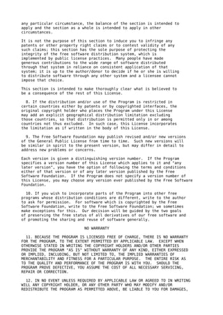 any particular circumstance, the balance of the section is intended to
apply and the section as a whole is intended to apply in other
circumstances.

It is not the purpose of this section to induce you to infringe any
patents or other property right claims or to contest validity of any
such claims; this section has the sole purpose of protecting the
integrity of the free software distribution system, which is
implemented by public license practices. Many people have made
generous contributions to the wide range of software distributed
through that system in reliance on consistent application of that
system; it is up to the author/donor to decide if he or she is willing
to distribute software through any other system and a licensee cannot
impose that choice.

This section is intended to make thoroughly clear what is believed to
be a consequence of the rest of this License.

  8. If the distribution and/or use of the Program is restricted in
certain countries either by patents or by copyrighted interfaces, the
original copyright holder who places the Program under this License
may add an explicit geographical distribution limitation excluding
those countries, so that distribution is permitted only in or among
countries not thus excluded. In such case, this License incorporates
the limitation as if written in the body of this License.

  9. The Free Software Foundation may publish revised and/or new versions
of the General Public License from time to time. Such new versions will
be similar in spirit to the present version, but may differ in detail to
address new problems or concerns.

Each version is given a distinguishing version number. If the Program
specifies a version number of this License which applies to it and "any
later version", you have the option of following the terms and conditions
either of that version or of any later version published by the Free
Software Foundation. If the Program does not specify a version number of
this License, you may choose any version ever published by the Free Software
Foundation.

  10. If you wish to incorporate parts of the Program into other free
programs whose distribution conditions are different, write to the author
to ask for permission. For software which is copyrighted by the Free
Software Foundation, write to the Free Software Foundation; we sometimes
make exceptions for this. Our decision will be guided by the two goals
of preserving the free status of all derivatives of our free software and
of promoting the sharing and reuse of software generally.

                            NO WARRANTY

  11. BECAUSE THE PROGRAM IS LICENSED FREE OF CHARGE, THERE IS NO WARRANTY
FOR THE PROGRAM, TO THE EXTENT PERMITTED BY APPLICABLE LAW. EXCEPT WHEN
OTHERWISE STATED IN WRITING THE COPYRIGHT HOLDERS AND/OR OTHER PARTIES
PROVIDE THE PROGRAM "AS IS" WITHOUT WARRANTY OF ANY KIND, EITHER EXPRESSED
OR IMPLIED, INCLUDING, BUT NOT LIMITED TO, THE IMPLIED WARRANTIES OF
MERCHANTABILITY AND FITNESS FOR A PARTICULAR PURPOSE. THE ENTIRE RISK AS
TO THE QUALITY AND PERFORMANCE OF THE PROGRAM IS WITH YOU. SHOULD THE
PROGRAM PROVE DEFECTIVE, YOU ASSUME THE COST OF ALL NECESSARY SERVICING,
REPAIR OR CORRECTION.

  12. IN NO EVENT UNLESS REQUIRED BY APPLICABLE LAW OR AGREED TO IN WRITING
WILL ANY COPYRIGHT HOLDER, OR ANY OTHER PARTY WHO MAY MODIFY AND/OR
REDISTRIBUTE THE PROGRAM AS PERMITTED ABOVE, BE LIABLE TO YOU FOR DAMAGES,
 