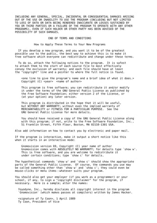 INCLUDING ANY GENERAL, SPECIAL, INCIDENTAL OR CONSEQUENTIAL DAMAGES ARISING
OUT OF THE USE OR INABILITY TO USE THE PROGRAM (INCLUDING BUT NOT LIMITED
TO LOSS OF DATA OR DATA BEING RENDERED INACCURATE OR LOSSES SUSTAINED BY
YOU OR THIRD PARTIES OR A FAILURE OF THE PROGRAM TO OPERATE WITH ANY OTHER
PROGRAMS), EVEN IF SUCH HOLDER OR OTHER PARTY HAS BEEN ADVISED OF THE
POSSIBILITY OF SUCH DAMAGES.

                     END OF TERMS AND CONDITIONS

            How to Apply These Terms to Your New Programs

  If you develop a new program, and you want it to be of the greatest
possible use to the public, the best way to achieve this is to make it
free software which everyone can redistribute and change under these terms.

  To do so, attach the following notices to the   program. It is safest
to attach them to the start of each source file   to most effectively
convey the exclusion of warranty; and each file   should have at least
the "copyright" line and a pointer to where the   full notice is found.

    <one line to give the program's name and a brief idea of what it does.>
    Copyright (C) <year> <name of author>

    This program is free software; you can redistribute it and/or modify
    it under the terms of the GNU General Public License as published by
    the Free Software Foundation; either version 2 of the License, or
    (at your option) any later version.

    This program is distributed in the hope that it will be useful,
    but WITHOUT ANY WARRANTY; without even the implied warranty of
    MERCHANTABILITY or FITNESS FOR A PARTICULAR PURPOSE. See the
    GNU General Public License for more details.

    You should have received a copy of the GNU General Public License along
    with this program; if not, write to the Free Software Foundation, Inc.,
    51 Franklin Street, Fifth Floor, Boston, MA 02110-1301 USA.

Also add information on how to contact you by electronic and paper mail.

If the program is interactive, make it output a short notice like this
when it starts in an interactive mode:

    Gnomovision version 69, Copyright (C) year name of author
    Gnomovision comes with ABSOLUTELY NO WARRANTY; for details type `show w'.
    This is free software, and you are welcome to redistribute it
    under certain conditions; type `show c' for details.

The hypothetical commands `show w' and `show c' should show the appropriate
parts of the General Public License. Of course, the commands you use may
be called something other than `show w' and `show c'; they could even be
mouse-clicks or menu items--whatever suits your program.

You should also get your employer (if you work as a programmer) or your
school, if any, to sign a "copyright disclaimer" for the program, if
necessary. Here is a sample; alter the names:

  Yoyodyne, Inc., hereby disclaims all copyright interest in the program
  `Gnomovision' (which makes passes at compilers) written by James Hacker.

  <signature of Ty Coon>, 1 April 1989
  Ty Coon, President of Vice
 