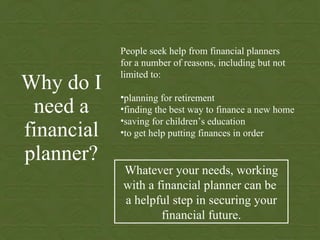 Why do I need a financial planner? ,[object Object],[object Object],[object Object],[object Object],[object Object],[object Object],[object Object],Whatever your needs, working with a financial planner can be  a helpful step in securing your financial future. 