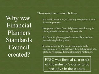 Why was  Financial Planners Standards Council created? ,[object Object],[object Object],[object Object],[object Object],[object Object],FPSC was formed as a result of the industry’s desire to be proactive in these areas. 