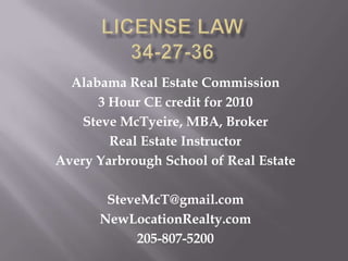 License Law34-27-36 Alabama Real Estate Commission  3 Hour CE credit for 2010 Steve McTyeire, MBA, Broker Real Estate Instructor Avery Yarbrough School of Real Estate SteveMcT@gmail.com NewLocationRealty.com 205-807-5200 