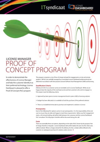 LICENSE MANAGER
PROOF OF
CONCEPT PROGRAM
In order to demonstrate the            This program comprises a mix of free-of-charge and paid-for engagements, on-site and remote
                                       projects. All PoCs are carefully managed by a nominated License Dashboard professional and are
effectiveness of License Manager
                                       delivered in accordance with best practices around Software Asset Management (SAM) and licensing.
and help the customer identify it as
their preferred technology, License    Qualification Criteria
Dashboard is pleased to offer a        Delivery of a PoC to a customer carries an inevitable cost to License Dashboard. While we are
                                       happy to bear the majority of this overhead, we do ask that customers who wish to engage in a
Proof of Concept (PoC) program
                                       PoC project meet the following criteria:

                                       	 Approval has been given at senior management level to seek a SAM or licensing solution

                                       	 Budget has been allocated or is available to fund the purchase of the preferred solution

                                       	 There is an established timescale to purchase and implement a solution or service

                                       Prerequisites
                                       Each of the following PoC options carries its own prerequisites. It is the responsibility of the end
                                       user to ensure they are able and happy to meet these requirements. Before any PoC engagement
                                       starts, a 30-minute briefing call will be held between the customer and the License Dashboard
                                       PoC consultant. The full project checklist will be discussed during this call.

                                       Costs
                                       There are essentially three cost options, depending on the style of PoC chosen by the prospect: free
                                       of charge, fixed fee or bespoke. License Dashboard will confirm before the start of a PoC what costs
                                       will be involved. Where a charge is levied for the delivery of a PoC, a rebate will be offered to the
                                       customer on subsequent purchase of a solution and/or service. –



D ATA S H E E T
 
