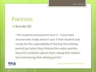 Partners
 Beeville ISD
“The students and parents love it. I have had
several who really weren’t sure if their student was
ready for the responsibility of having their driving
permit but when they finished the online portion
they felt confident about them taking their written
test and having their driving permit.”
OSTI-CON 2015
Region 6 Education Service Center
 