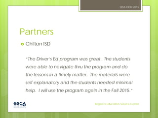 Partners
 Chilton ISD
“The Driver’s Ed program was great. The students
were able to navigate thru the program and do
the lessons in a timely matter. The materials were
self explanatory and the students needed minimal
help. I will use the program again in the Fall 2015.”
OSTI-CON 2015
Region 6 Education Service Center
 