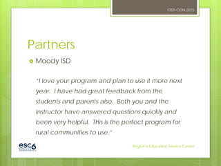 Partners
 Moody ISD
“I love your program and plan to use it more next
year. I have had great feedback from the
students and parents also. Both you and the
instructor have answered questions quickly and
been very helpful. This is the perfect program for
rural communities to use.”
OSTI-CON 2015
Region 6 Education Service Center
 