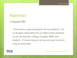 Partners
 Snyder ISD
“It has been a great program for our students. It is
a cheaper alternative for our high school students
as our local junior college charges $400+ per
student. It’s been easy to set up and you’ve been
easy to work with.”
OSTI-CON 2015
Region 6 Education Service Center
 