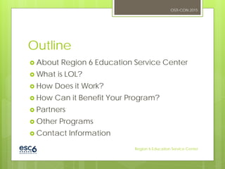 Outline
 About Region 6 Education Service Center
 What is LOL?
 How Does it Work?
 How Can it Benefit Your Program?
 Partners
 Other Programs
 Contact Information
OSTI-CON 2015
Region 6 Education Service Center
 