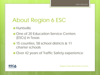 About Region 6 ESC
 Huntsville
 One of 20 Education Service Centers
(ESCs) in Texas
 15 counties, 58 school districts & 11
charter schools
 Over 42 years of Traffic Safety experience
OSTI-CON 2015
Region 6 Education Service Center
 