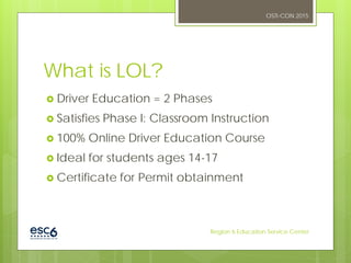 What is LOL?
 Driver Education = 2 Phases
 Satisfies Phase I: Classroom Instruction
 100% Online Driver Education Course
 Ideal for students ages 14-17
 Certificate for Permit obtainment
OSTI-CON 2015
Region 6 Education Service Center
 