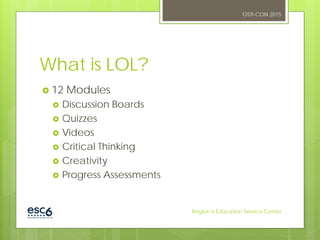 What is LOL?
 12 Modules
 Discussion Boards
 Quizzes
 Videos
 Critical Thinking
 Creativity
 Progress Assessments
OSTI-CON 2015
Region 6 Education Service Center
 