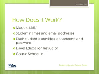 How Does it Work?
 Moodle LMS*
 Student names and email addresses
 Each student is provided a username and
password
 Driver Education Instructor
 Course Schedule
OSTI-CON 2015
Region 6 Education Service Center
 