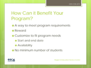 How Can it Benefit Your
Program?
 A way to meet program requirements
 Reward
 Customize to fit program needs
 Start and end date
 Availability
 No minimum number of students
OSTI-CON 2015
Region 6 Education Service Center
 
