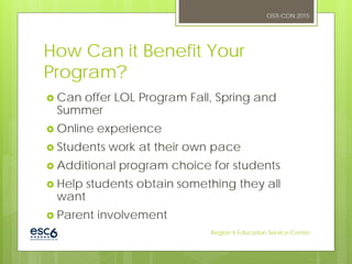 How Can it Benefit Your
Program?
 Can offer LOL Program Fall, Spring and
Summer
 Online experience
 Students work at their own pace
 Additional program choice for students
 Help students obtain something they all
want
 Parent involvement
OSTI-CON 2015
Region 6 Education Service Center
 