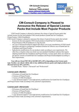CM-Consult Company is Pleased to Announce the Release of Special License Packs that Include Most Popular Products<br />CM-Consult Company is pleased to announce the release of special license packs that include licenses for the most popular CM-Consult products (GanttChart for ClearQuest, ProjectTracker, UML2ClearQuest). <br />CM-Consult Company is pleased to announce the release of special license packs that include:<br />licenses for the most popular CM-Consult products (GanttChart for ClearQuest, ProjectTracker,UML2ClearQuest) at a big discount.<br />one year of advanced technical support that allows you to get consultations of CM-Consult specialists and help in configuring ClearQuest Schema for effective use of GanttChart for ClearQuest and ProjectTracker.<br />high-priority modifications for our products made according to your requirements. We often face a situation when our clients use non-standard ClearQuest schemas that require adapting GanttChart for ClearQuest and ProjectTracker. License packs allow our clients to get special versions of GanttChart for ClearQuest and ProjectTrackeradapted according to their requirements.<br />You will save from $7817,58 to $44 885 (30%-45%) depending on the License pack type. Further, our clients will be able to buy additional license packs and single products at a discount between 10% and 25%.<br />Available Packs: quot;
Starterquot;
,quot;
Advancedquot;
 and quot;
Professionalquot;
. <br />License pack «Starter»<br />- 10 licenses of GanttChart for ClearQuest<br />- 2 licenses of ProjectTracker<br />- 1 license of UML2ClearQuest<br />- 1 year advanced support * (one high-priority modifications for GanttChart for ClearQuest and ProjectTracker made according to the customer's requirements).<br />License pack «Advanced»<br />- 20 licenses of GanttChart for ClearQuest<br />- 4 licenses of ProjectTracker<br />- 2 license of UML2ClearQuest<br />- 1 year advanced support * (one high-priority modifications for GanttChart for ClearQuest and ProjectTracker made according to the customer's requirements).<br />License pack «Professional»<br />- 40 licenses of GanttChart for ClearQuest<br />- 8 licenses of ProjectTracker<br />- 4 license of UML2ClearQuest<br />- 1 year advanced support * (one high-priority modifications for GanttChart for ClearQuest and ProjectTracker made according to the customer's requirements).<br />About GanttChart for ClearQuest<br />GanttChart for ClearQuest 1.3 is a plug-in for IBM Rational ClearQuest 7.1 or later version. This plug-in is of interest for everybody who uses IBM Rational ClearQuest and who lacks for project management functionality. The module does not substitute the existing project management tools. It just adds operational slices into IBM Rational. For most users, the functions provided by the plug-in are enough for planning and operation management. <br />CM-Consult GanttChart for ClearQuest is added to the IBM Global Solutions Directory with the ID 41151.<br />About ProjectTracker<br />'ProjectTracker for MSP Server 2003 & 2007' MS Project and MSP Server and ClearQuest integration module. This tool is registered as the V.A.P-solution in IBM. State-of-art MS Project (Project Server 2003 & 2007) and ClearQuest integration module which allows bidirectional collaboration keeping the full hierarchy, total resources information and all dependencies as well. During planning in MSProject the module allows to import all resources available from the CQ base. It's irreplaceable tool for excellent project management.<br />CM-Consult ProjectTracker is featured in the IBM Global Solutions Directory ID 38167<br />About UML2ClearQuest<br />The purpose of this application is to ease the process of programming ClearQuest Designer's state transitions matrix for change requests. UML2ClearQuest can export UML state charts to ClearQuest Designer, which makes for a simple visual design process. UML Export is supported from StarUML, IBM Rational Software Architect or MS Visio. The demo version can export diagrams to IBM Rational ClearQuest with no more than 3 states. See success story. Compatibility: Compatible with any ClearQuest version (including ClearQuest 7.1).<br />CM-Consult UML2ClearQuest is featured in the IBM Global Solutions Directory ID 41240<br />_______________________________________________________________________________<br />About CM-Consult<br />It was founded in 2004. The main business is consulting in project management area, implementation and support IBM Rational tools and technologies as well as methodic (RUP). Distribution, setup and customization, support of IBM Rational software and Microsoft tools.<br />«CM-Consult» is in TOP-5 of the Russian consulting companies implementing IBM Rational.<br />Our team conducted over 25 successful projects of IBM Rational technologies implementation, we trained over 700 specialists.<br />«CM-Consult» is a business partner of IBM for all these years and has a status Premier IBM Partner as well as Value Advantage Plus (V.A.P.).<br />The base of the team is the certified professionals and experts whose experience and deep knowledge are beyond doubts.<br />The clients of «CM-Consult» are the biggest international companies: HUK-COBURG (Germany), Banco do Nordeste (Brazil), United Aviation Group (Russia), Tatneft (Tatarstan oil, Russia), VTB bank (state external trade bank, Russia), Irkut avia plant (Russia), Russian Aluminum and many others.<br />About Rational Tools project<br />The project starts at 2008 for international promoting the solutions and services of CM-Consult which are worked through the real projects of the company. Rational-Tools is the set of the unique solutions and software which extends and complements the capabilities of IBM Rational tools and it has no analogues in the world. Some of these products are registered in IBM as Value Advantage Plus (V.A.P.) solutions (Project Tracker and UML2ClearQuest), that confirms their high quality and relevance for the broad spectrum of customers.<br />http://rational-tools.info<br />https://twitter.com/rrationaltools<br />info@rational-tools.info<br />