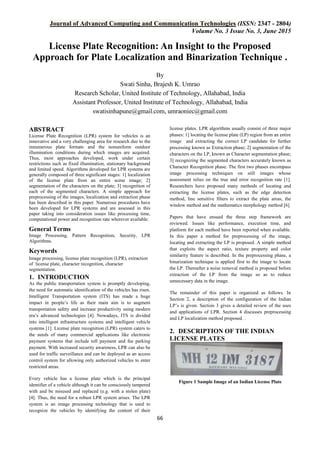 Journal of Advanced Computing and Communication Technologies (ISSN: 2347 - 2804)
Volume No. 3 Issue No. 3, June 2015
66
License Plate Recognition: An Insight to the Proposed
Approach for Plate Localization and Binarization Technique .
By
Swati Sinha, Brajesh K. Umrao
Research Scholar, United Institute of Technology, Allahabad, India
Assistant Professor, United Institute of Technology, Allahabad, India
swatisinhapune@gmail.com, umraoniec@gmail.com
ABSTRACT
License Plate Recognition (LPR) system for vehicles is an
innovative and a very challenging area for research due to the
innumerous plate formats and the nonuniform outdoor
illumination conditions during which images are acquired.
Thus, most approaches developed, work under certain
restrictions such as fixed illumination, stationary background
and limited speed. Algorithms developed for LPR systems are
generally composed of three significant stages: 1] localization
of the license plate from an entire scene image; 2]
segmentation of the characters on the plate; 3] recognition of
each of the segmented characters. A simple approach for
preprocessing of the images, localization and extraction phase
has been described in this paper. Numerous procedures have
been developed for LPR systems and are assessed in this
paper taking into consideration issues like processing time,
computational power and recognition rate wherever available.
General Terms
Image Processing, Pattern Recognition, Security, LPR
Algorithms.
Keywords
Image processing, license plate recognition (LPR), extraction
of license plate, character recognition, character
segmentation.
1. INTRODUCTION
As the public transportation system is promptly developing,
the need for automatic identification of the vehicles has risen.
Intelligent Transportation system (ITS) has made a huge
impact in people’s life as their main aim is to augment
transportation safety and increase productivity using modern
era’s advanced technologies [4]. Nowadays, ITS is divided
into intelligent infrastructure systems and intelligent vehicle
systems [1]. License plate recognition (LPR) system caters to
the needs of many commercial applications like electronic
payment systems that include toll payment and fee parking
payment. With increased security awareness, LPR can also be
used for traffic surveillance and can be deployed as an access
control system for allowing only authorized vehicles to enter
restricted areas.
Every vehicle has a license plate which is the principal
identifier of a vehicle although it can be consciously tampered
with and be misused and replaced (e.g. with a stolen plate)
[4]. Thus, the need for a robust LPR system arises. The LPR
system is an image processing technology that is used to
recognize the vehicles by identifying the content of their
license plates. LPR algorithms usually consist of three major
phases: 1] locating the license plate (LP) region from an entire
image and extracting the correct LP candidate for further
processing known as Extraction phase; 2] segmentation of the
characters on the LP, known as Character segmentation phase;
3] recognizing the segmented characters accurately known as
Character Recognition phase. The first two phases encompass
image processing techniques on still images whose
assessment relies on the true and error recognition rate [1].
Researchers have proposed many methods of locating and
extracting the license plates, such as the edge detection
method, line sensitive filters to extract the plate areas, the
window method and the mathematics morphology method [6].
Papers that have ensued the three step framework are
reviewed. Issues like performance, execution time, and
platform for each method have been reported when available.
In this paper a method for preprocessing of the image,
locating and extracting the LP is proposed. A simple method
that exploits the aspect ratio, texture property and color
similarity feature is described. In the preprocessing phase, a
binarization technique is applied first to the image to locate
the LP. Thereafter a noise removal method is proposed before
extraction of the LP from the image so as to reduce
unnecessary data in the image.
The remainder of this paper is organized as follows. In
Section 2, a description of the configuration of the Indian
LP’s is given. Section 3 gives a detailed review of the uses
and applications of LPR. Section 4 discusses preprocessing
and LP localization method proposed. .
2. DESCRIPTION OF THE INDIAN
LICENSE PLATES
Figure 1 Sample Image of an Indian License Plate
 
