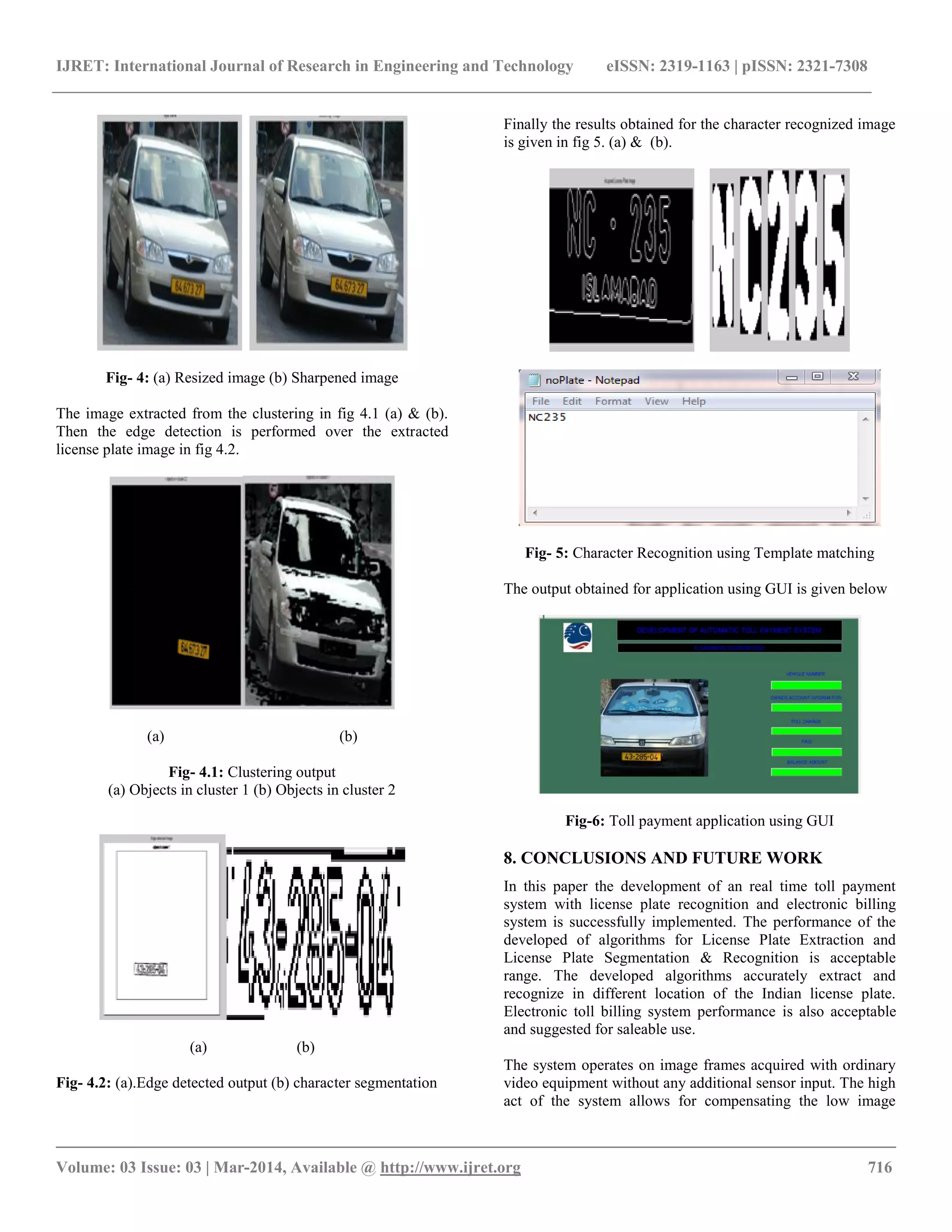 IJRET: International Journal of Research in Engineering and Technology eISSN: 2319-1163 | pISSN: 2321-7308
__________________________________________________________________________________________
Volume: 03 Issue: 03 | Mar-2014, Available @ http://www.ijret.org 716
Fig- 4: (a) Resized image (b) Sharpened image
The image extracted from the clustering in fig 4.1 (a) & (b).
Then the edge detection is performed over the extracted
license plate image in fig 4.2.
(a) (b)
Fig- 4.1: Clustering output
(a) Objects in cluster 1 (b) Objects in cluster 2
(a) (b)
Fig- 4.2: (a).Edge detected output (b) character segmentation
Finally the results obtained for the character recognized image
is given in fig 5. (a) & (b).
Fig- 5: Character Recognition using Template matching
The output obtained for application using GUI is given below
Fig-6: Toll payment application using GUI
8. CONCLUSIONS AND FUTURE WORK
In this paper the development of an real time toll payment
system with license plate recognition and electronic billing
system is successfully implemented. The performance of the
developed of algorithms for License Plate Extraction and
License Plate Segmentation & Recognition is acceptable
range. The developed algorithms accurately extract and
recognize in different location of the Indian license plate.
Electronic toll billing system performance is also acceptable
and suggested for saleable use.
The system operates on image frames acquired with ordinary
video equipment without any additional sensor input. The high
act of the system allows for compensating the low image
 