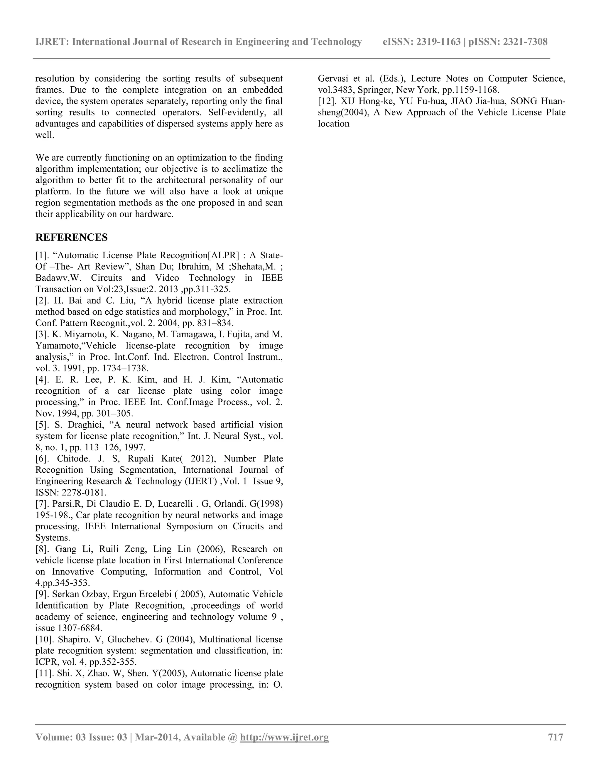IJRET: International Journal of Research in Engineering and Technology eISSN: 2319-1163 | pISSN: 2321-7308
__________________________________________________________________________________________
Volume: 03 Issue: 03 | Mar-2014, Available @ http://www.ijret.org 717
resolution by considering the sorting results of subsequent
frames. Due to the complete integration on an embedded
device, the system operates separately, reporting only the final
sorting results to connected operators. Self-evidently, all
advantages and capabilities of dispersed systems apply here as
well.
We are currently functioning on an optimization to the finding
algorithm implementation; our objective is to acclimatize the
algorithm to better fit to the architectural personality of our
platform. In the future we will also have a look at unique
region segmentation methods as the one proposed in and scan
their applicability on our hardware.
REFERENCES
[1]. “Automatic License Plate Recognition[ALPR] : A State-
Of –The- Art Review”, Shan Du; Ibrahim, M ;Shehata,M. ;
Badawv,W. Circuits and Video Technology in IEEE
Transaction on Vol:23,Issue:2. 2013 ,pp.311-325.
[2]. H. Bai and C. Liu, “A hybrid license plate extraction
method based on edge statistics and morphology,” in Proc. Int.
Conf. Pattern Recognit.,vol. 2. 2004, pp. 831–834.
[3]. K. Miyamoto, K. Nagano, M. Tamagawa, I. Fujita, and M.
Yamamoto,“Vehicle license-plate recognition by image
analysis,” in Proc. Int.Conf. Ind. Electron. Control Instrum.,
vol. 3. 1991, pp. 1734–1738.
[4]. E. R. Lee, P. K. Kim, and H. J. Kim, “Automatic
recognition of a car license plate using color image
processing,” in Proc. IEEE Int. Conf.Image Process., vol. 2.
Nov. 1994, pp. 301–305.
[5]. S. Draghici, “A neural network based artificial vision
system for license plate recognition,” Int. J. Neural Syst., vol.
8, no. 1, pp. 113–126, 1997.
[6]. Chitode. J. S, Rupali Kate( 2012), Number Plate
Recognition Using Segmentation, International Journal of
Engineering Research & Technology (IJERT) ,Vol. 1 Issue 9,
ISSN: 2278-0181.
[7]. Parsi.R, Di Claudio E. D, Lucarelli . G, Orlandi. G(1998)
195-198., Car plate recognition by neural networks and image
processing, IEEE International Symposium on Cirucits and
Systems.
[8]. Gang Li, Ruili Zeng, Ling Lin (2006), Research on
vehicle license plate location in First International Conference
on Innovative Computing, Information and Control, Vol
4,pp.345-353.
[9]. Serkan Ozbay, Ergun Ercelebi ( 2005), Automatic Vehicle
Identification by Plate Recognition, ,proceedings of world
academy of science, engineering and technology volume 9 ,
issue 1307-6884.
[10]. Shapiro. V, Gluchehev. G (2004), Multinational license
plate recognition system: segmentation and classification, in:
ICPR, vol. 4, pp.352-355.
[11]. Shi. X, Zhao. W, Shen. Y(2005), Automatic license plate
recognition system based on color image processing, in: O.
Gervasi et al. (Eds.), Lecture Notes on Computer Science,
vol.3483, Springer, New York, pp.1159-1168.
[12]. XU Hong-ke, YU Fu-hua, JIAO Jia-hua, SONG Huan-
sheng(2004), A New Approach of the Vehicle License Plate
location
 