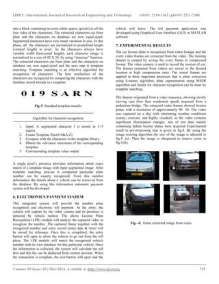 IJRET: International Journal of Research in Engineering and Technology eISSN: 2319-1163 | pISSN: 2321-7308
__________________________________________________________________________________________
Volume: 03 Issue: 03 | Mar-2014, Available @ http://www.ijret.org 715
into a block containing no extra white spaces (pixels) in all the
four sides of the characters. The extracted characters cut from
plate and the characters on database are now equal-sized.
Segmented characters have very much variation in size. In this
phase, all the characters are normalized to predefined height
(vertical length) in pixel. As the characters always have
variable width (horizontal length), each character image is
normalized to a size of 42 X 24, by using “imresize” function.
The extracted characters cut from plate and the characters on
database are now equal-sized and the next step is template
matching. Template matching is an effective algorithm for
recognition of characters. The best similarities of the
characters are recognized by comparing the characters with the
database stored already in a template.
Fig-3: Standard template models
Algorithm for character recognition
1. Input: A segmented character I is stored in 3×3
matrix.
2. Create Template files(0-9&A-Z)
3. Compare with the characters in the template library.
4. Obtain the relevance maximum of the corresponding
template.
5. Corresponding template value output
A single pixel‟s presence provides information about exact
match of a template image with input segmented image. After
template matching process is completed particular plate
number can be exactly recognized. From this number
information the details about a vehicle can be retrieved from
the database .By using this information automatic payment
system will be developed.
6. ELECTRONICS PAYMENT SYSTEM
This integrated system will provide the number plate
recognition and electronic toll payment. At the entry, the
vehicle will capture by the video camera and its presence is
detected by vehicle motion. The above License Plate
Recognition (LPR) module will analyze the captured video to
recognize the number. The captured frame together with the
recognized number and entry record (entry date & time) will
be stored for reference. Once this is completed, the entry
barrier will open to allow the vehicle to go out from the toll
plaza. The LPR module will match the recognized vehicle
number with its own database for this particular vehicle. Once
the information is collected, the system will calculate the toll
fees and this fee can be deducted from owners account. When
the transaction is complete, the exit barrier will open and the
vehicle will leave. The toll payment application was
developed using Graphical User Interface (GUI) in MATLAB
software
7. EXPERIMENTAL RESULTS
The car license plate is recognized from video footage and the
every video frames are extracted from the video. The training
dataset is created by saving the every frame in compressed
format. The video camera is used to record the motion of car.
The frames extracted from videos are stored in the desired
location at high compression ratio. The stored frames are
applied to three important processes that is plate extraction
using k-means algorithm, plate segmentation using MSER
algorithm and finally for character recognition can be done by
template matching.
The dataset originated from a video sequence, showing slowly
moving cars (less than residential speed) acquired from a
pedestrian bridge. The extracted video frames showed license
plates with a resolution of approximately 90 30. The video
was captured on a day with alternating weather conditions
(sunny, overcast, and highly clouded), so the video contains
significant illumination changes. sets of test data mainly
containing Indian license plates were acquired Experimental
result in pre-processing step is given in fig.4. By using the
image resizing algorithm the size of the image is adjusted in
fig.4. (a). Then the image is sharpened to remove noise in
fig.4.(b).
Fig– 4: frame extracted image from video
 