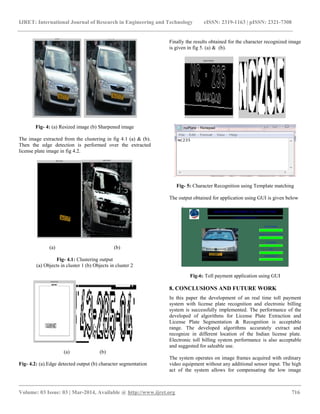 IJRET: International Journal of Research in Engineering and Technology eISSN: 2319-1163 | pISSN: 2321-7308
__________________________________________________________________________________________
Volume: 03 Issue: 03 | Mar-2014, Available @ http://www.ijret.org 716
Fig- 4: (a) Resized image (b) Sharpened image
The image extracted from the clustering in fig 4.1 (a) & (b).
Then the edge detection is performed over the extracted
license plate image in fig 4.2.
(a) (b)
Fig- 4.1: Clustering output
(a) Objects in cluster 1 (b) Objects in cluster 2
(a) (b)
Fig- 4.2: (a).Edge detected output (b) character segmentation
Finally the results obtained for the character recognized image
is given in fig 5. (a) & (b).
Fig- 5: Character Recognition using Template matching
The output obtained for application using GUI is given below
Fig-6: Toll payment application using GUI
8. CONCLUSIONS AND FUTURE WORK
In this paper the development of an real time toll payment
system with license plate recognition and electronic billing
system is successfully implemented. The performance of the
developed of algorithms for License Plate Extraction and
License Plate Segmentation & Recognition is acceptable
range. The developed algorithms accurately extract and
recognize in different location of the Indian license plate.
Electronic toll billing system performance is also acceptable
and suggested for saleable use.
The system operates on image frames acquired with ordinary
video equipment without any additional sensor input. The high
act of the system allows for compensating the low image
 