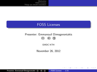 Motivation
                                   FOSS Licenses
                     Things you should remember!




.
                                                                                                       .
.                                     FOSS Licenses
..                                                                                                 .




                                                                                                       .
                      Presenter: Emmanouil Dimogerontakis
                                                               C
                                             CC       BY:



                                                 EMDC KTH


                                      November 26, 2012


                                                                                                   university-logo


                                                                            .      .   .   .   .           .
                                                  C
Presenter: Emmanouil Dimogerontakis   CC   BY:              FOSS Licenses       1/15
 