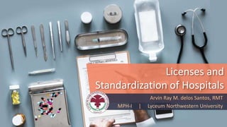 Licenses and
Standardization of Hospitals
Arvin Ray M. delos Santos, RMT
MPH-I | Lyceum Northwestern University
 
