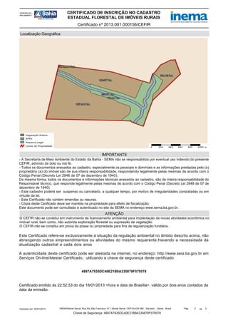 CERTIFICADO DE INSCRIÇÃO NO CADASTRO
ESTADUAL FLORESTAL DE IMÓVEIS RURAIS
Certificado nº 2013.001.000156/CEFIR
Localização Geográfica

IMPORTANTE
- A Secretaria de Meio Ambiente do Estado da Bahia - SEMA não se responsabiliza por eventual uso indevido do presente
CEFIR, advindo de dolo ou má fé.
- Todos os documentos anexados ao cadastro, especialmente os pessoais e dominiais e as informações prestadas pelo (a)
proprietário (a) do imóvel são de sua inteira responsabilidade, respondendo legalmente pelas mesmas de acordo com o
Código Penal (Decreto Lei 2848 de 07 de dezembro de 1940);
Da mesma forma, todos os documentos e informações técnicas anexados ao cadastro, são de inteira responsabilidade do
Responsável técnico, que responde legalmente pelas mesmas de acordo com o Código Penal (Decreto Lei 2848 de 07 de
dezembro de 1940).
- Este cadastro poderá ser suspenso ou cancelado, a qualquer tempo, por motivo de irregularidades constatadas ou em
virtude da lei.
- Este Cerificado não contem emendas ou rasuras.
- Cópia deste Cerificado deve ser mantida na propriedade para efeito de fiscalização;
Este documento pode ser consultado e autenticado no site da SEMA no endereço www.sema.ba.gov.br.

ATENÇÃO
O CEFIR não se constitui em instrumento de licenciamento ambiental para implantação de novas atividades econômica no
imóvel rural, bem como, não autoriza exploração florestal ou supressão de vegetação.
O CEFIR não se constitui em prova da posse ou propriedade para fins de regularização fundiária.

Este Certificado refere-se exclusivamente à situação da regulação ambiental no âmbito descrito acima, não
abrangendo outros empreendimentos ou atividades do mesmo requerente.Havendo a necessidade da
atualização cadastral a cada dois anos
A autenticidade deste certificado pode ser atestada na internet, no endereço: http://www.seia.ba.gov.br em
Serviços On-line/Atestar Certificado, utilizando a chave de segurança deste certificado.

4897A7935DC40E21B9A335879F579578

Certificado emitido às 22:52:53 do dia 18/01/2013 <hora e data de Brasília>, válido por dois anos contados da
data da emissão.

Impresso em: 22/01/2013

INEMA/Monte Serrat: Rua Rio São Francisco, N°1, Monte Serrat. CEP:40.425-060 - Salvador - Bahia - Brasil

Chave de Segurança: 4897A7935DC40E21B9A335879F579578

Pág.

2

de

2

 