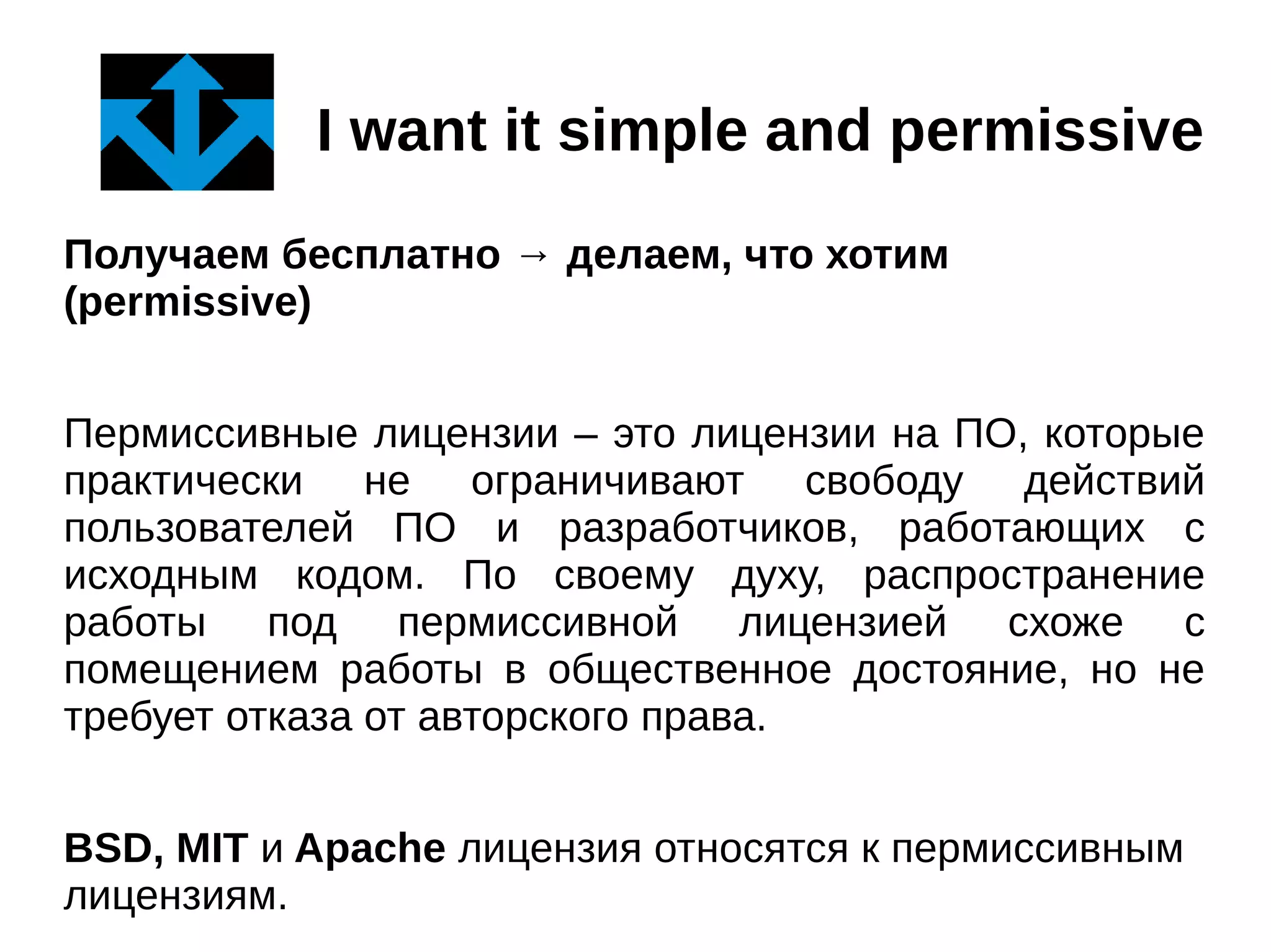 I want it simple and permissive
Получаем бесплатно → делаем, что хотим
(permissive)
Пермиссивные лицензии – это лицензии на ПО, которые
практически не ограничивают свободу действий
пользователей ПО и разработчиков, работающих с
исходным кодом. По своему духу, распространение
работы под пермиссивной лицензией схоже с
помещением работы в общественное достояние, но не
требует отказа от авторского права.
BSD, MIT и Apache лицензия относятся к пермиссивным
лицензиям.

 