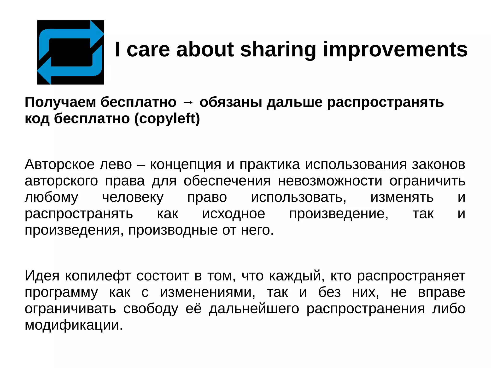 I care about sharing improvements
Получаем бесплатно → обязаны дальше распространять
код бесплатно (copyleft)
Авторское лево – концепция и практика использования законов
авторского права для обеспечения невозможности ограничить
любому
человеку
право
использовать,
изменять
и
распространять
как
исходное
произведение,
так
и
произведения, производные от него.
Идея копилефт состоит в том, что каждый, кто распространяет
программу как с изменениями, так и без них, не вправе
ограничивать свободу её дальнейшего распространения либо
модификации.

 