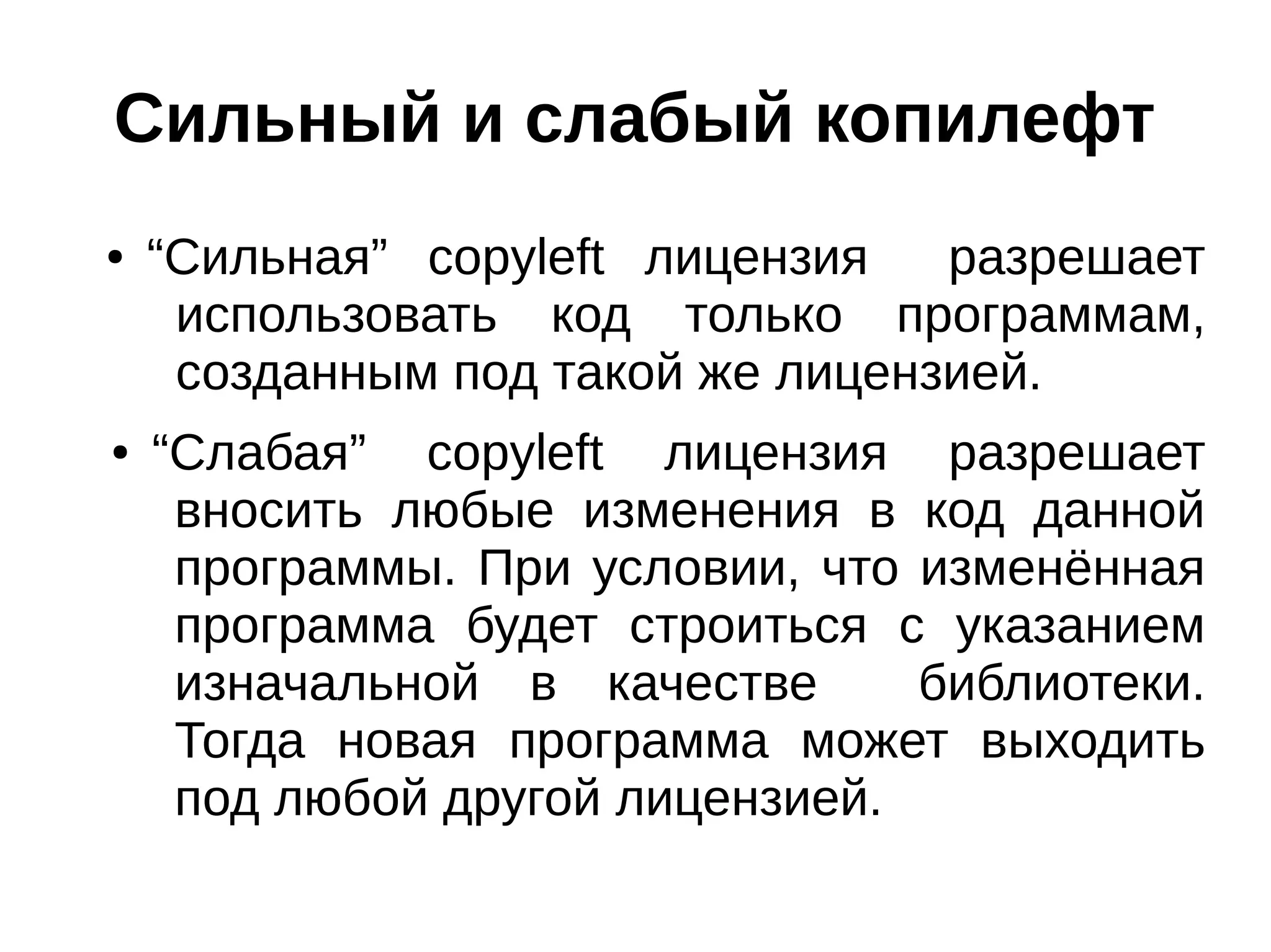Сильный и слабый копилефт
●

●

“Сильная” copyleft лицензия
разрешает
использовать код только программам,
созданным под такой же лицензией.
“Слабая” copyleft лицензия разрешает
вносить любые изменения в код данной
программы. При условии, что изменённая
программа будет строиться с указанием
изначальной в качестве
библиотеки.
Тогда новая программа может выходить
под любой другой лицензией.

 