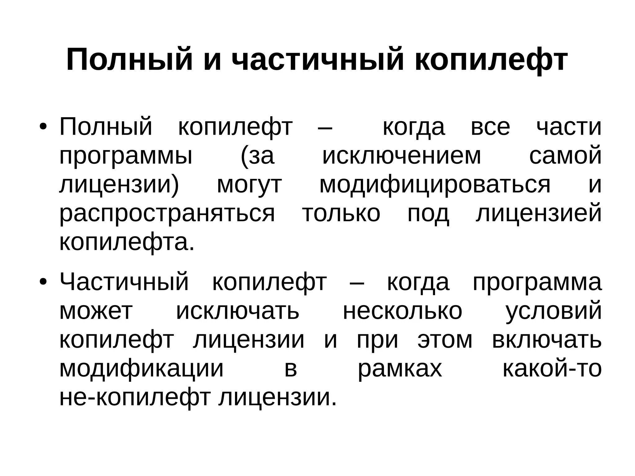 Полный и частичный копилефт
●

●

Полный копилефт –
когда все части
программы
(за
исключением
самой
лицензии) могут модифицироваться и
распространяться только под лицензией
копилефта.
Частичный копилефт – когда программа
может
исключать
несколько
условий
копилефт лицензии и при этом включать
модификации
в
рамках
какой-то
не-копилефт лицензии.

 