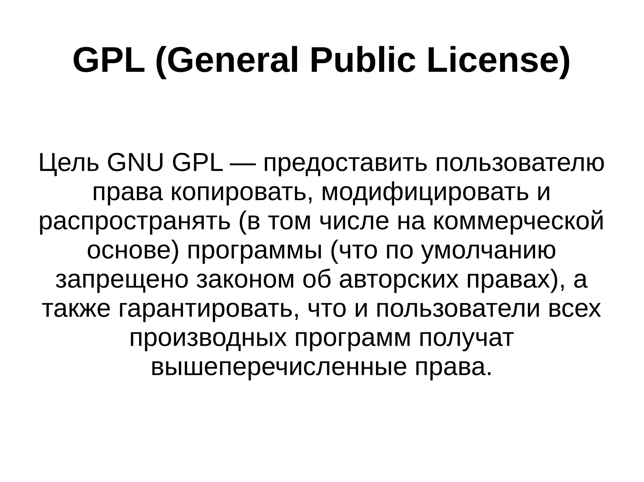 GPL (General Public License)
Цель GNU GPL — предоставить пользователю
права копировать, модифицировать и
распространять (в том числе на коммерческой
основе) программы (что по умолчанию
запрещено законом об авторских правах), а
также гарантировать, что и пользователи всех
производных программ получат
вышеперечисленные права.

 