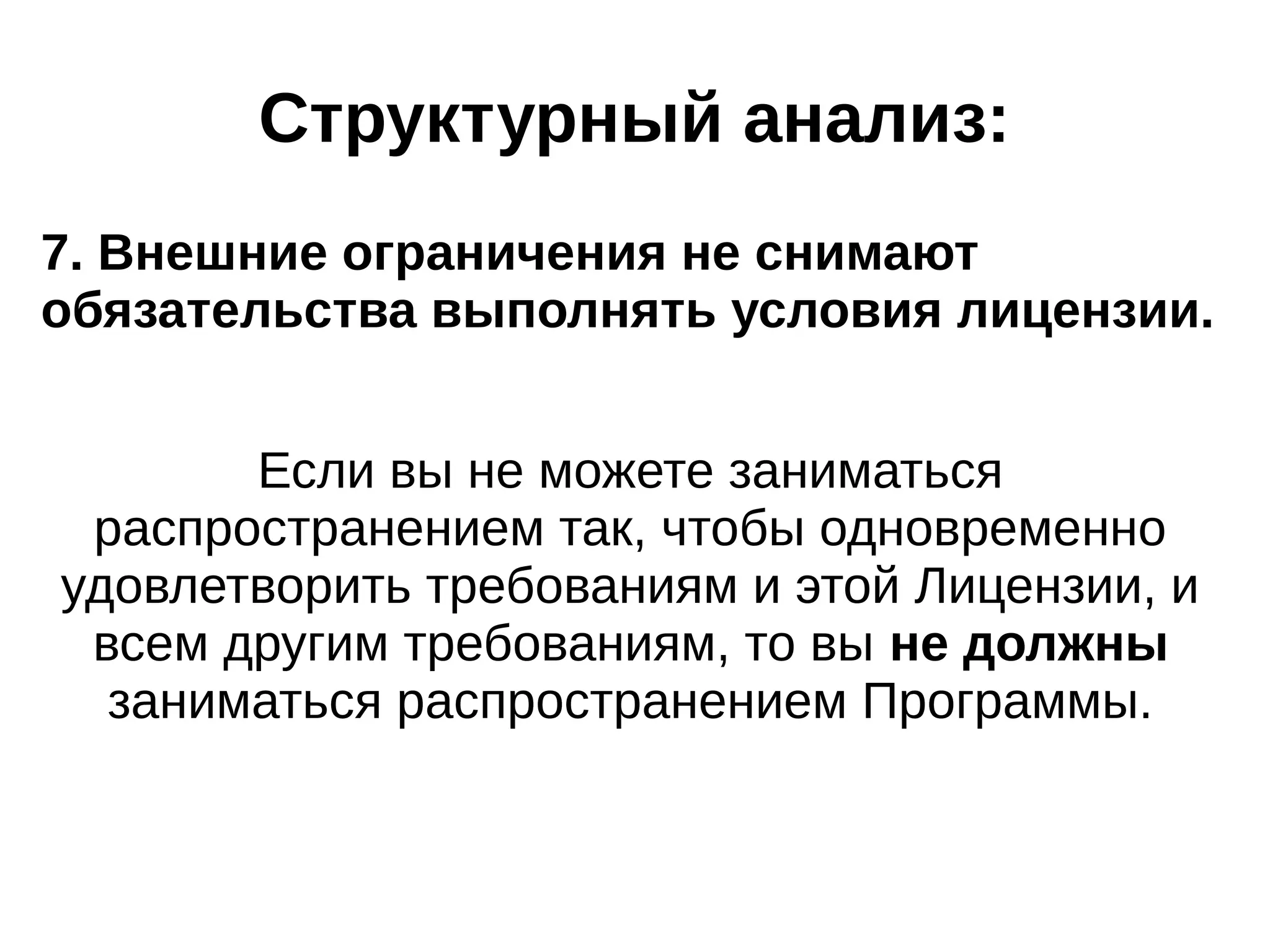 Структурный анализ:
7. Внешние ограничения не снимают
обязательства выполнять условия лицензии.
Если вы не можете заниматься
распространением так, чтобы одновременно
удовлетворить требованиям и этой Лицензии, и
всем другим требованиям, то вы не должны
заниматься распространением Программы.

 