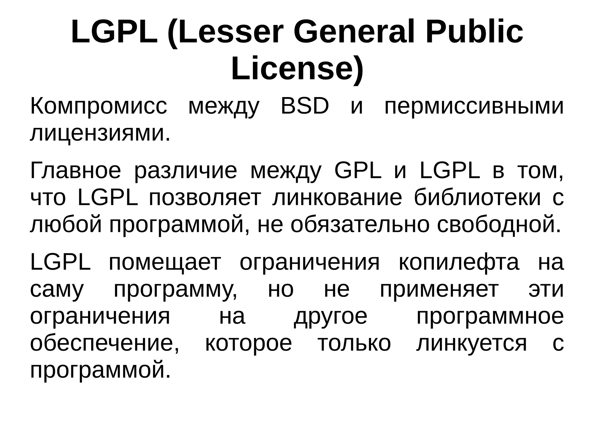 LGPL (Lesser General Public
License)
Компромисс между BSD и пермиссивными
лицензиями.
Главное различие между GPL и LGPL в том,
что LGPL позволяет линкование библиотеки с
любой программой, не обязательно свободной.
LGPL помещает ограничения копилефта на
саму программу, но не применяет эти
ограничения
на
другое
программное
обеспечение, которое только линкуется с
программой.

 