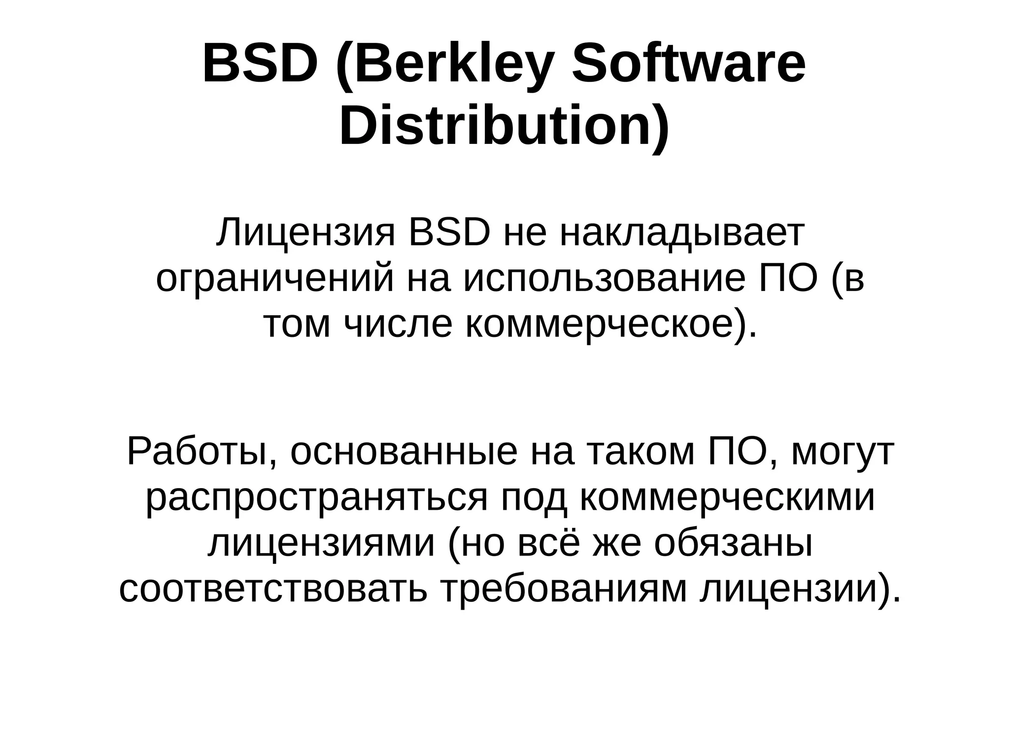 BSD (Berkley Software
Distribution)
Лицензия BSD не накладывает
ограничений на использование ПО (в
том числе коммерческое).
Работы, основанные на таком ПО, могут
распространяться под коммерческими
лицензиями (но всё же обязаны
соответствовать требованиям лицензии).

 