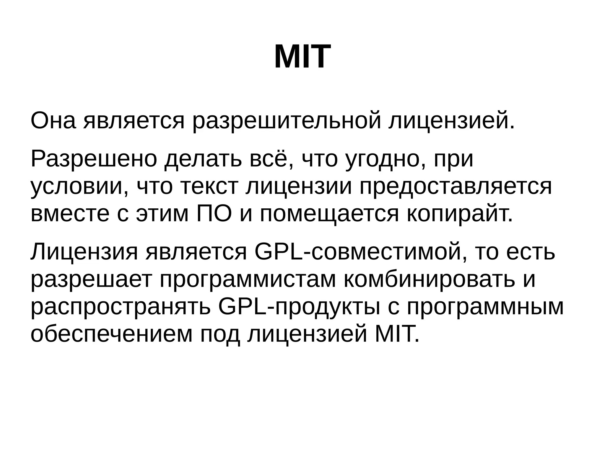 MIT
Она является разрешительной лицензией.
Разрешено делать всё, что угодно, при
условии, что текст лицензии предоставляется
вместе с этим ПО и помещается копирайт.
Лицензия является GPL-совместимой, то есть
разрешает программистам комбинировать и
распространять GPL-продукты с программным
обеспечением под лицензией MIT.

 