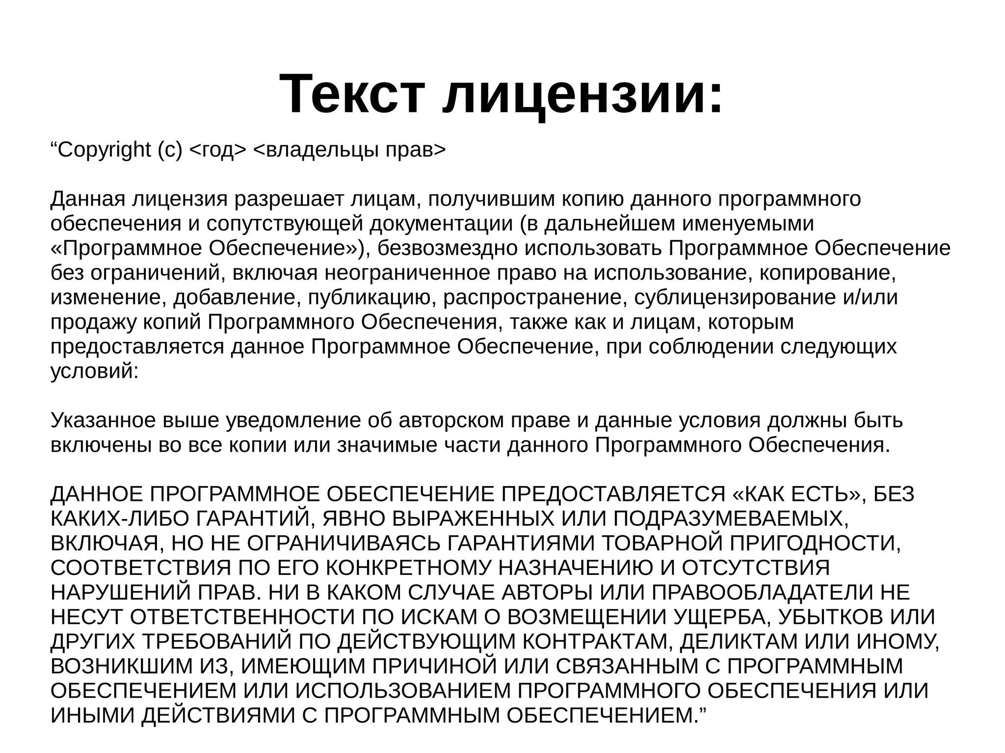 Текст лицензии:
“Copyright (c) <год> <владельцы прав>
Данная лицензия разрешает лицам, получившим копию данного программного
обеспечения и сопутствующей документации (в дальнейшем именуемыми
«Программное Обеспечение»), безвозмездно использовать Программное Обеспечение
без ограничений, включая неограниченное право на использование, копирование,
изменение, добавление, публикацию, распространение, сублицензирование и/или
продажу копий Программного Обеспечения, также как и лицам, которым
предоставляется данное Программное Обеспечение, при соблюдении следующих
условий:
Указанное выше уведомление об авторском праве и данные условия должны быть
включены во все копии или значимые части данного Программного Обеспечения.
ДАННОЕ ПРОГРАММНОЕ ОБЕСПЕЧЕНИЕ ПРЕДОСТАВЛЯЕТСЯ «КАК ЕСТЬ», БЕЗ
КАКИХ-ЛИБО ГАРАНТИЙ, ЯВНО ВЫРАЖЕННЫХ ИЛИ ПОДРАЗУМЕВАЕМЫХ,
ВКЛЮЧАЯ, НО НЕ ОГРАНИЧИВАЯСЬ ГАРАНТИЯМИ ТОВАРНОЙ ПРИГОДНОСТИ,
СООТВЕТСТВИЯ ПО ЕГО КОНКРЕТНОМУ НАЗНАЧЕНИЮ И ОТСУТСТВИЯ
НАРУШЕНИЙ ПРАВ. НИ В КАКОМ СЛУЧАЕ АВТОРЫ ИЛИ ПРАВООБЛАДАТЕЛИ НЕ
НЕСУТ ОТВЕТСТВЕННОСТИ ПО ИСКАМ О ВОЗМЕЩЕНИИ УЩЕРБА, УБЫТКОВ ИЛИ
ДРУГИХ ТРЕБОВАНИЙ ПО ДЕЙСТВУЮЩИМ КОНТРАКТАМ, ДЕЛИКТАМ ИЛИ ИНОМУ,
ВОЗНИКШИМ ИЗ, ИМЕЮЩИМ ПРИЧИНОЙ ИЛИ СВЯЗАННЫМ С ПРОГРАММНЫМ
ОБЕСПЕЧЕНИЕМ ИЛИ ИСПОЛЬЗОВАНИЕМ ПРОГРАММНОГО ОБЕСПЕЧЕНИЯ ИЛИ
ИНЫМИ ДЕЙСТВИЯМИ С ПРОГРАММНЫМ ОБЕСПЕЧЕНИЕМ.”

 
