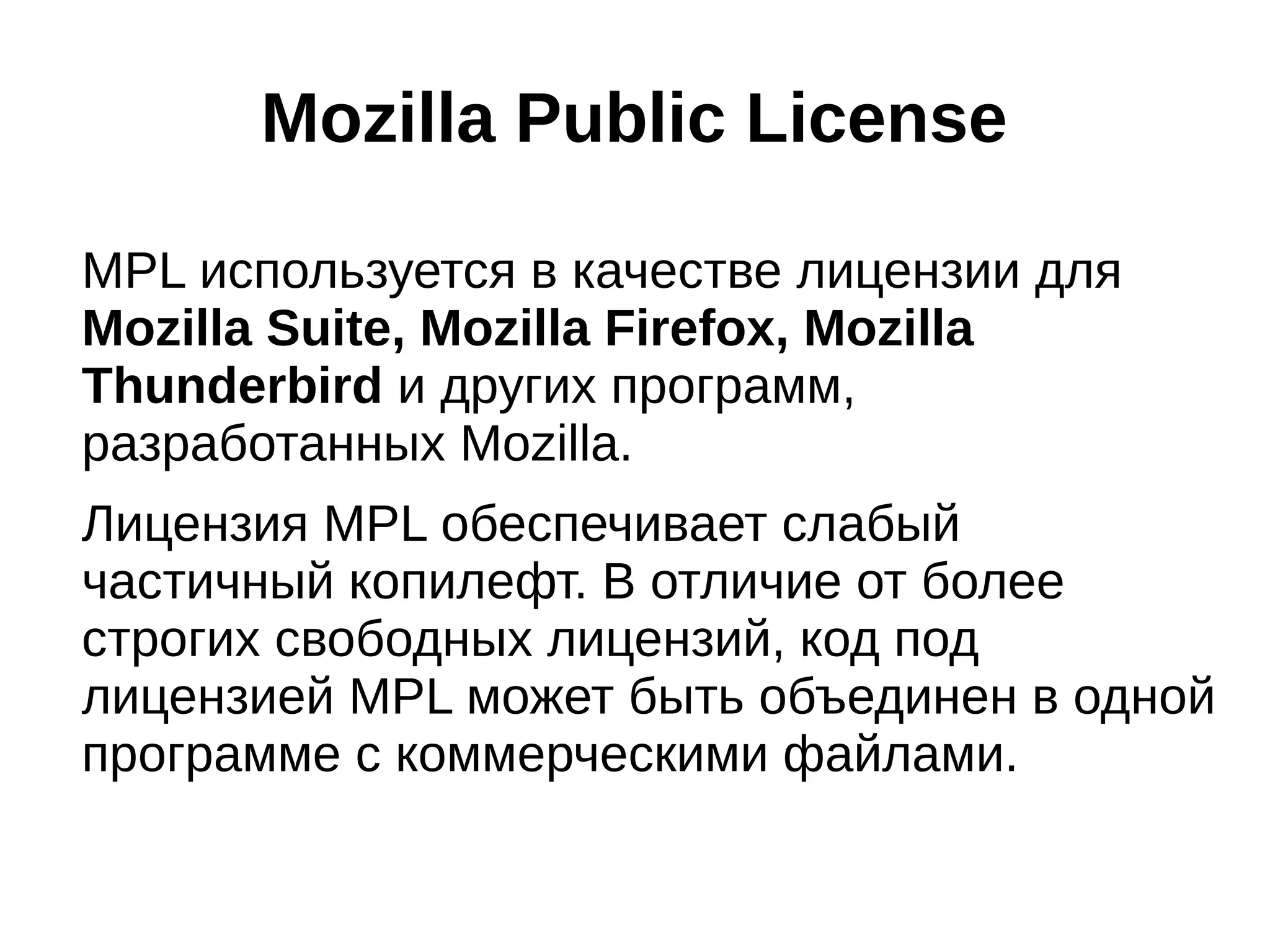 Mozilla Public License
MPL используется в качестве лицензии для
Mozilla Suite, Mozilla Firefox, Mozilla
Thunderbird и других программ,
разработанных Mozilla.
Лицензия MPL обеспечивает слабый
частичный копилефт. В отличие от более
строгих свободных лицензий, код под
лицензией MPL может быть объединен в одной
программе с коммерческими файлами.

 