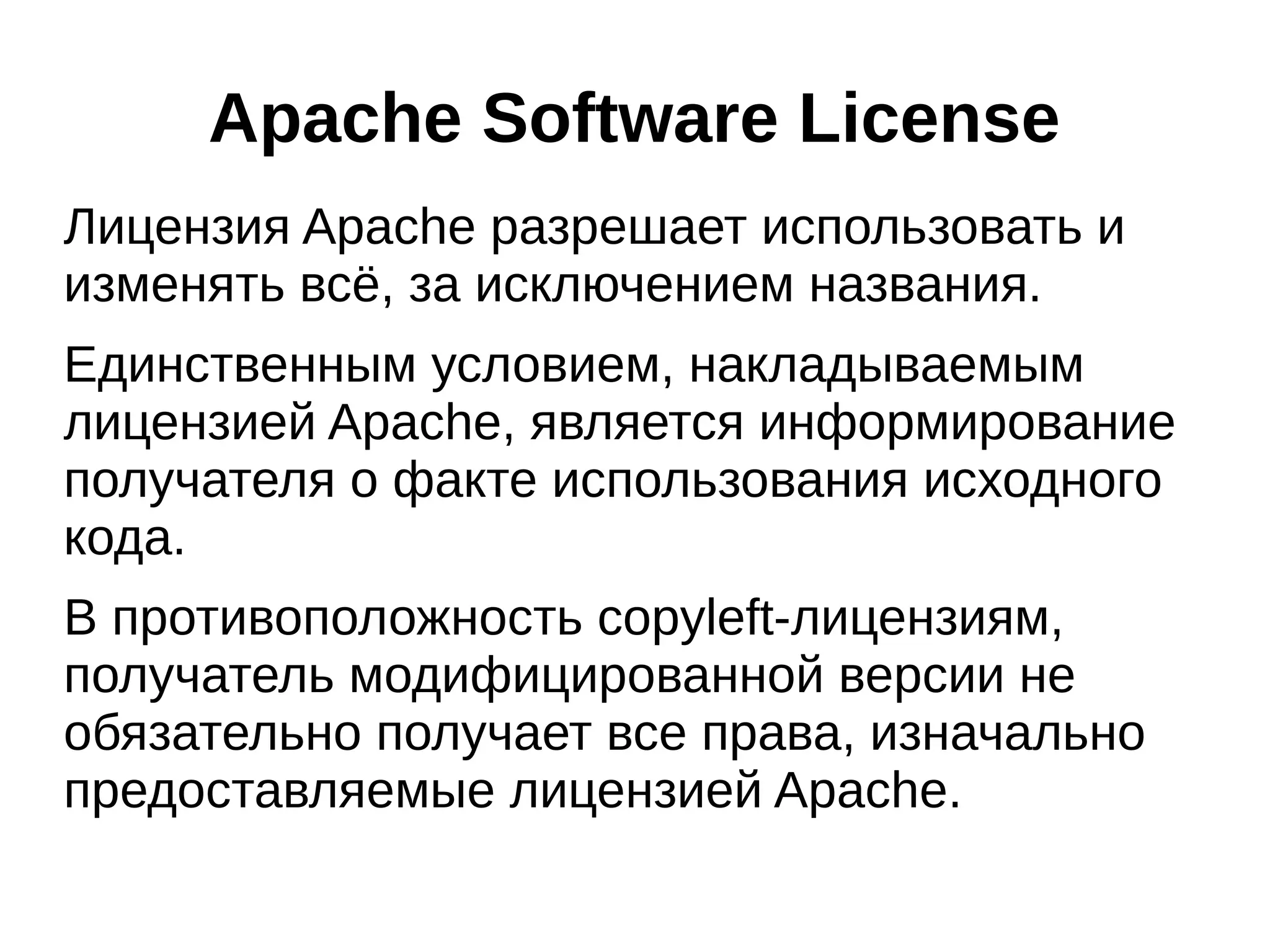 Apache Software License
Лицензия Apache разрешает использовать и
изменять всё, за исключением названия.
Единственным условием, накладываемым
лицензией Apache, является информирование
получателя о факте использования исходного
кода.
В противоположность copyleft-лицензиям,
получатель модифицированной версии не
обязательно получает все права, изначально
предоставляемые лицензией Apache.

 