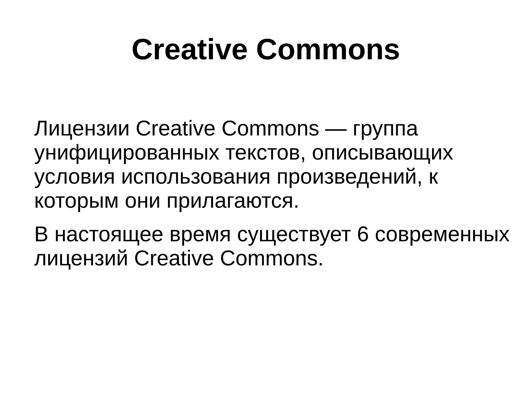Creative Commons
Лицензии Creative Commons — группа
унифицированных текстов, описывающих
условия использования произведений, к
которым они прилагаются.
В настоящее время существует 6 современных
лицензий Creative Commons.

 