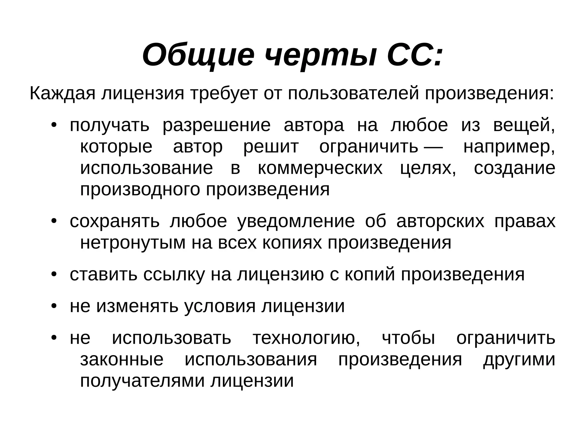 Общие черты СС:
Каждая лицензия требует от пользователей произведения:
●

●

получать разрешение автора на любое из вещей,
которые автор решит ограничить — например,
использование в коммерческих целях, создание
производного произведения
сохранять любое уведомление об авторских правах
нетронутым на всех копиях произведения

●

ставить ссылку на лицензию с копий произведения

●

не изменять условия лицензии

●

не использовать технологию, чтобы ограничить
законные использования произведения другими
получателями лицензии

 