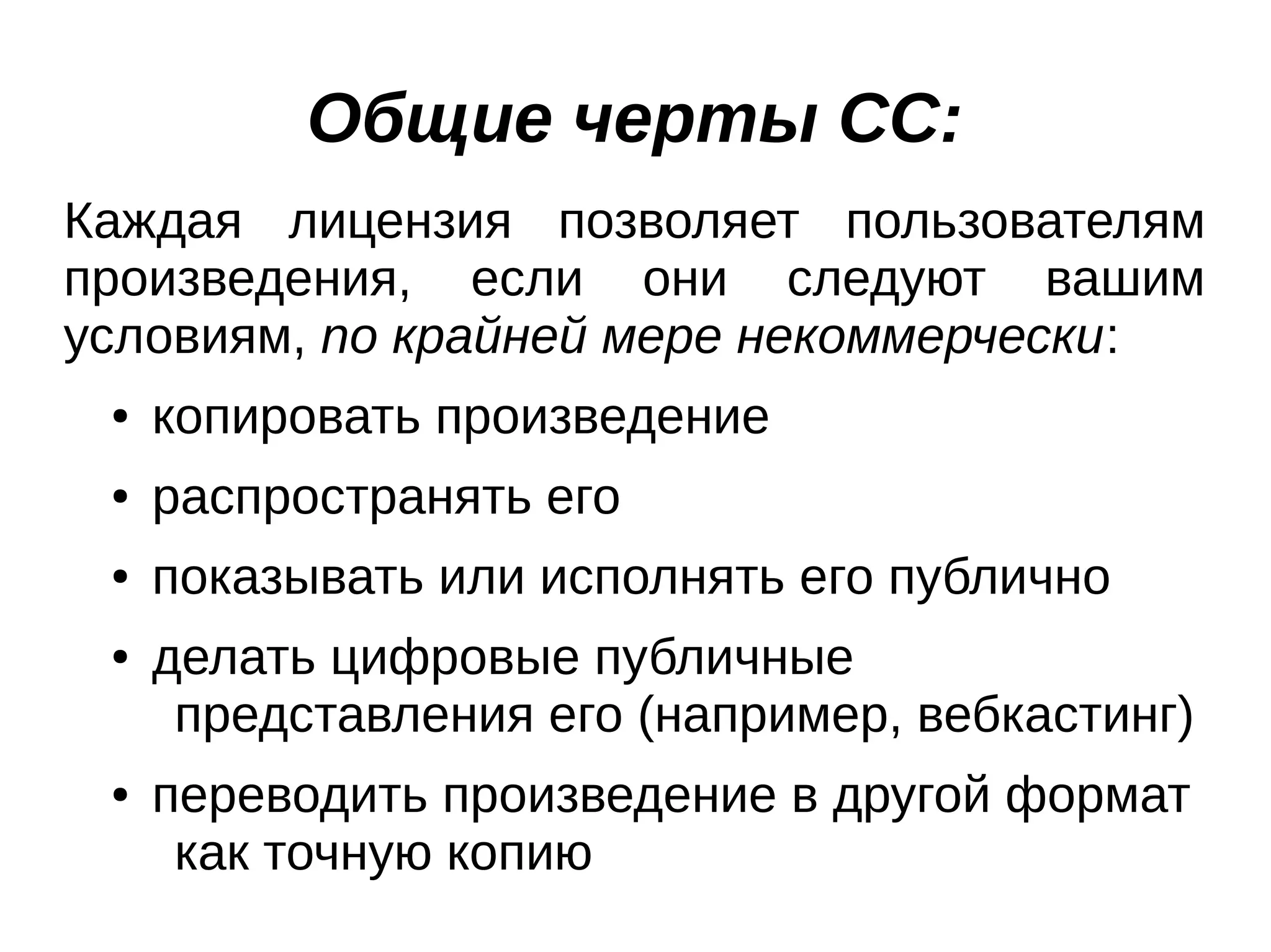 Общие черты СС:
Каждая лицензия позволяет пользователям
произведения, если они следуют вашим
условиям, по крайней мере некоммерчески:
●

копировать произведение

●

распространять его

●

показывать или исполнять его публично

●

●

делать цифровые публичные
представления его (например, вебкастинг)
переводить произведение в другой формат
как точную копию

 