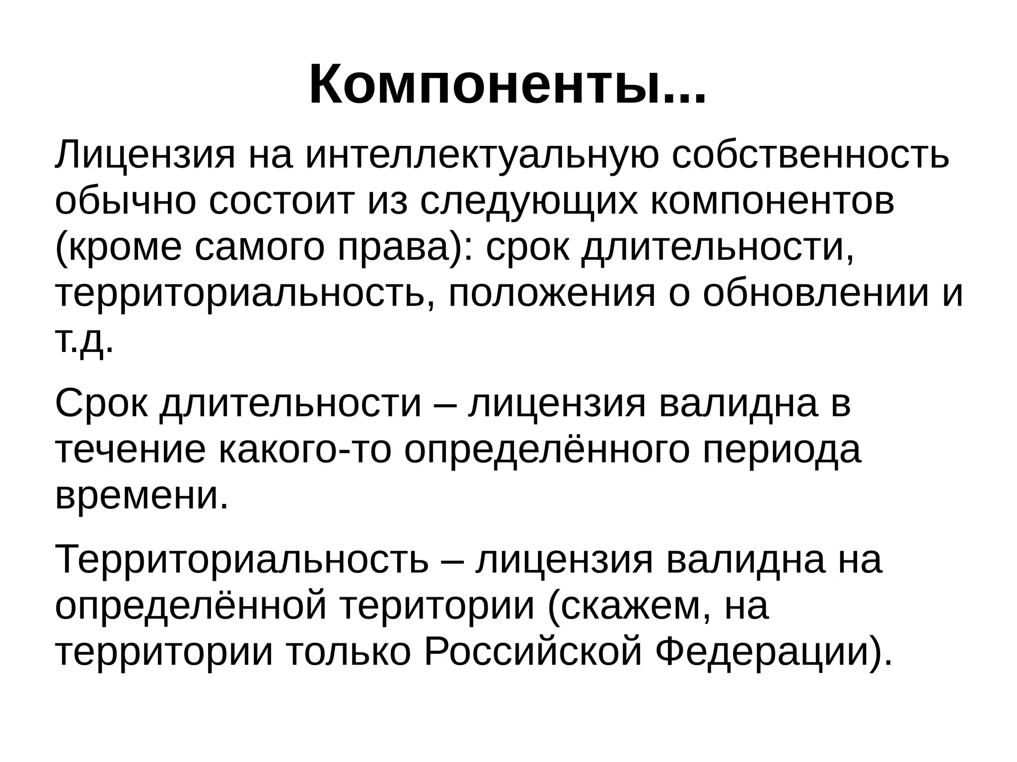 Компоненты...
Лицензия на интеллектуальную собственность
обычно состоит из следующих компонентов
(кроме самого права): срок длительности,
территориальность, положения о обновлении и
т.д.
Срок длительности – лицензия валидна в
течение какого-то определённого периода
времени.
Территориальность – лицензия валидна на
определённой територии (скажем, на
территории только Российской Федерации).

 